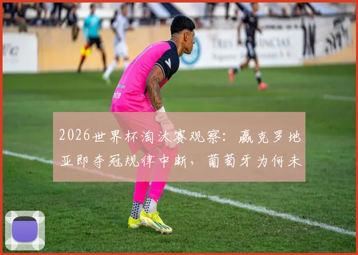 2026世界杯淘汰赛观察:赢克罗地亚即夺冠规律中断,葡萄牙为何未能复制?