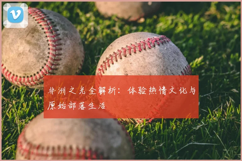 非洲之光全解析：体验热情文化与原始部落生活
