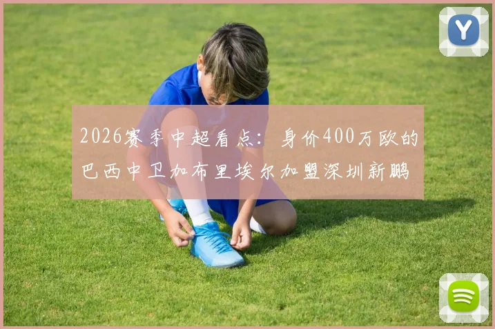 2026赛季中超看点:身价400万欧的巴西中卫加布里埃尔加盟深圳新鹏城,他的技术特点与球队后防提升前景分析