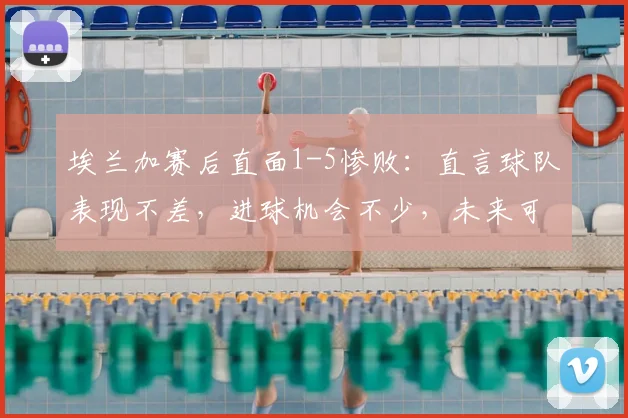 埃兰加赛后直面1-5惨败:直言球队表现不差,进球机会不少,未来可期