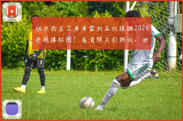 切尔西后卫库库雷利亚社媒晒2026夺冠捧杯图！高清照片引热议，世界冠军庆祝瞬间全记录