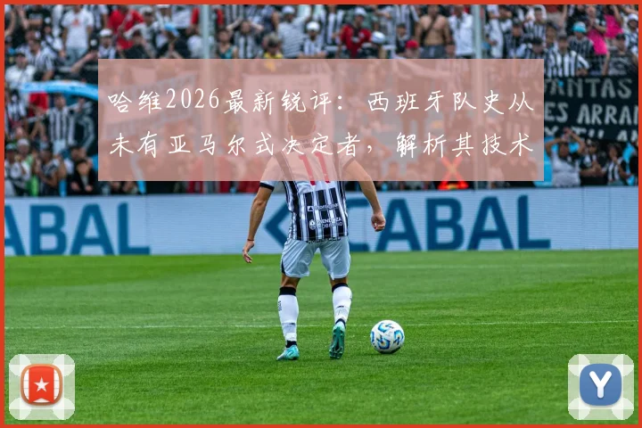 哈维2026最新锐评：西班牙队史从未有亚马尔式决定者，解析其技术特点与队内重要性