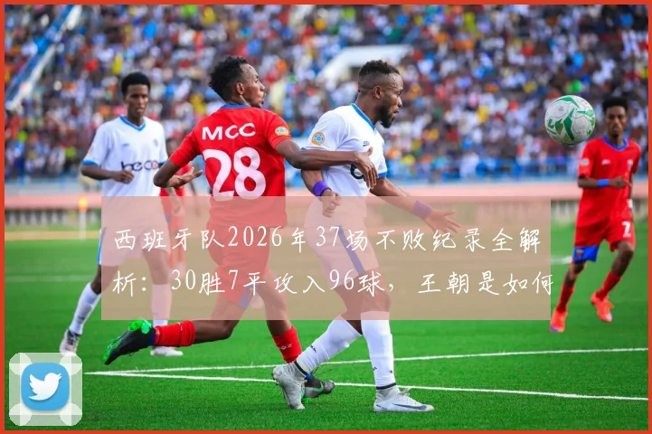 西班牙队2026年37场不败纪录全解析:30胜7平攻入96球,王朝是如何炼成的?