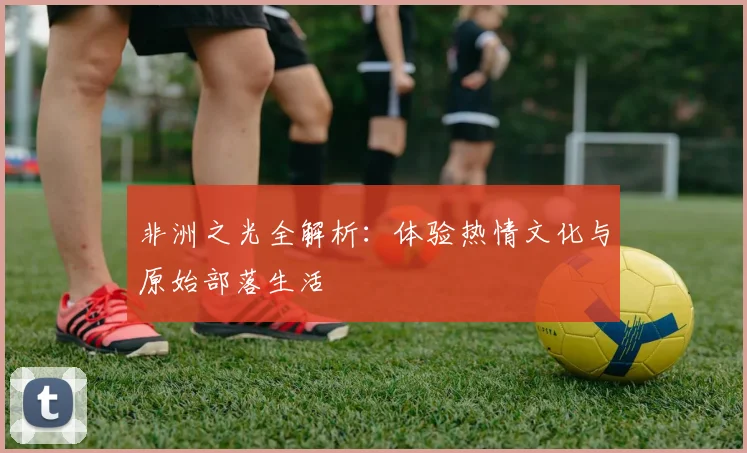 非洲之光全解析：体验热情文化与原始部落生活
