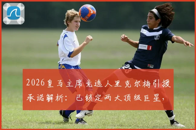 2026皇马主席竞选人里克尔梅引援承诺解析:已锁定两大顶级巨星,当选即官宣加盟,潜在目标分析与俱乐部影响前瞻