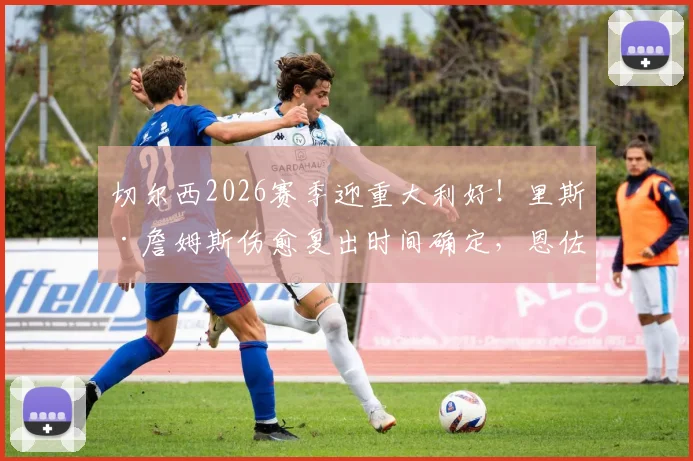 切尔西2026赛季迎重大利好！里斯·詹姆斯伤愈复出时间确定，恩佐与库库雷利亚续约谈判最新进展详解