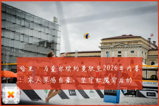 哈里·马奎尔续约曼联至2026年内幕:家人深感自豪,坚守红魔背后的荣誉与抉择