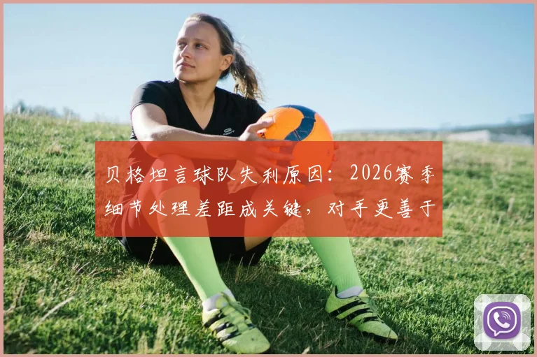 贝格坦言球队失利原因：2026赛季细节处理差距成关键，对手更善于把握赛场瞬间