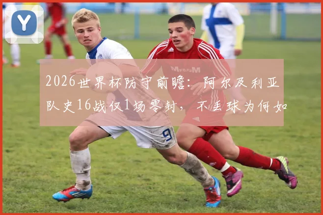 2026世界杯防守前瞻：阿尔及利亚队史16战仅1场零封，不丢球为何如此之难？