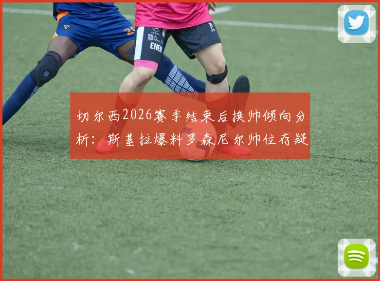 切尔西2026赛季结束后换帅倾向分析：斯基拉爆料罗森尼尔帅位存疑，潜在新帅人选预测解读