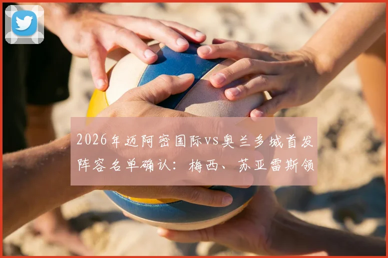 2026年迈阿密国际vs奥兰多城首发阵容名单确认：梅西、苏亚雷斯领衔出战，附详细阵型分析与球员评分前瞻