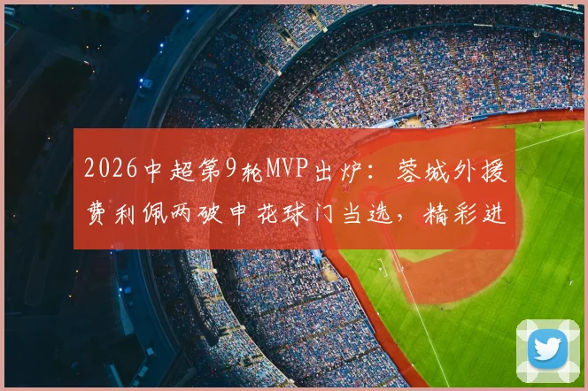 2026中超第9轮MVP出炉:蓉城外援费利佩两破申花球门当选,精彩进球回顾与分析