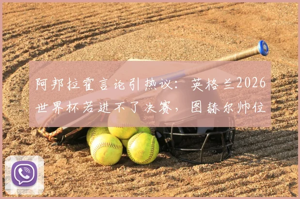 阿邦拉霍言论引热议：英格兰2026世界杯若进不了决赛，图赫尔帅位恐难保