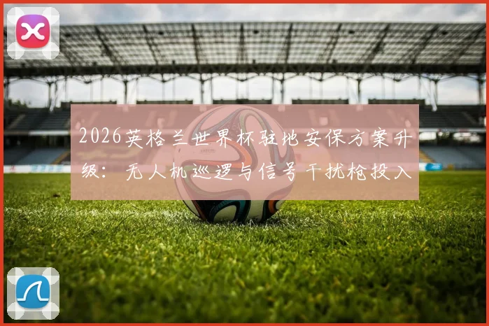 2026英格兰世界杯驻地安保方案升级：无人机巡逻与信号干扰枪投入，打造顶级防护体系
